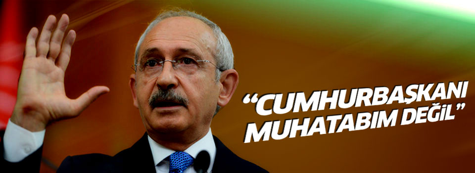Kılıçdaroğlu: Cumhurbaşkanı muhatabım değil