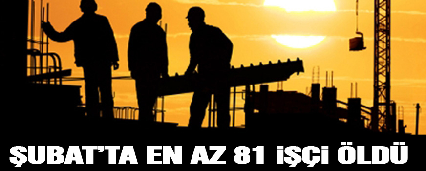 Şubatta en az 81 işçi öldü