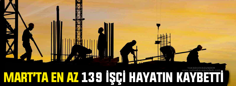 Mart’ta en az 139 işçi hayatın kaybetti