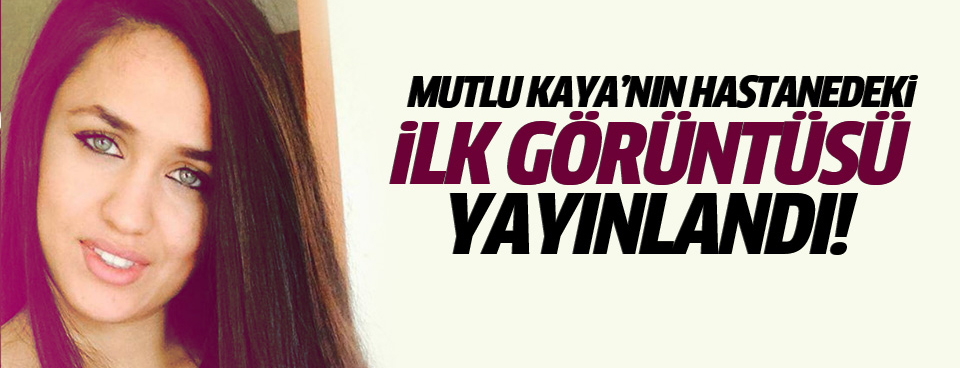 İşte Mutlu Kaya'nın hastanedeki ilk görüntüsü