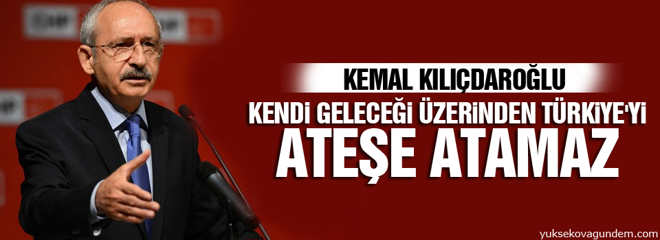 Kılıçdaroğlu: Kendi geleceği üzerinden Türkiye'yi ateşe atamaz