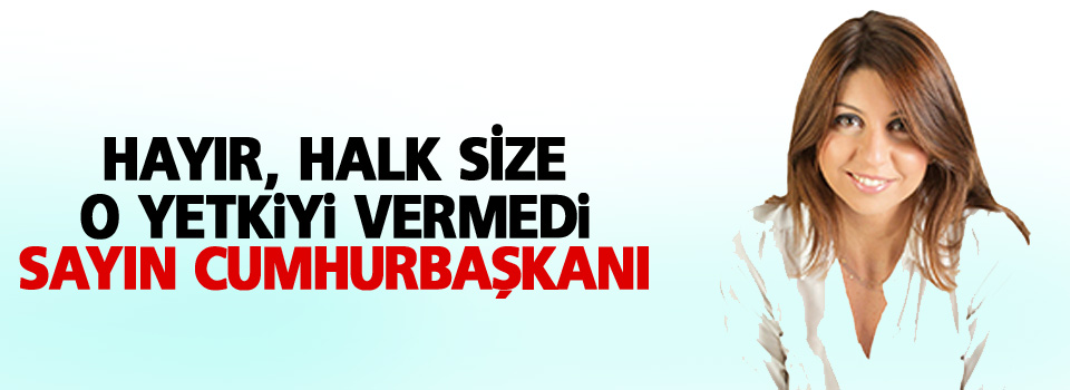 Hayır, halk size o yetkiyi vermedi Sayın Cumhurbaşkanı