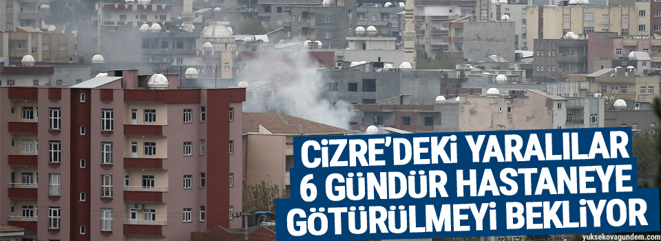 Cizre’deki yaralılar 6 gündür hastaneye götürülmeyi bekliyor