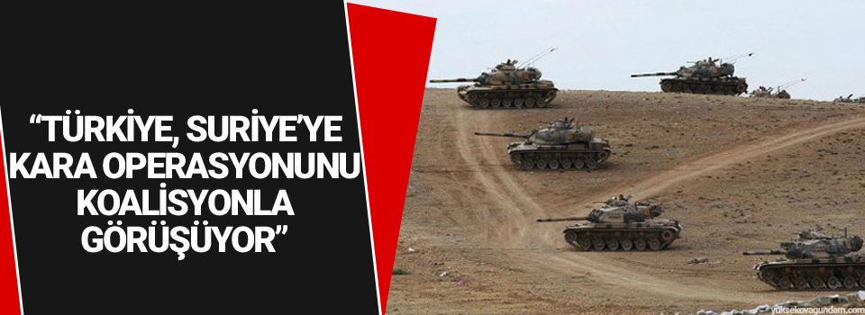 “Türkiye, Suriye’ye kara operasyonunu koalisyonla görüşüyor”