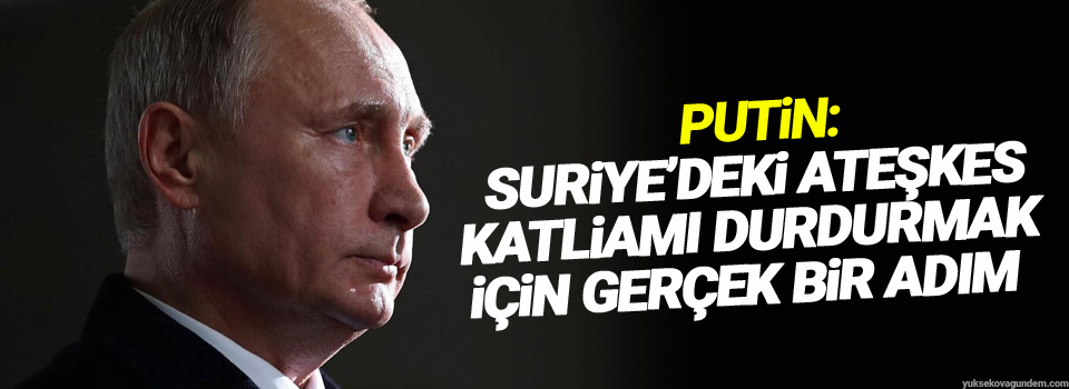 Putin: Suriye’deki ateşkes katliamı durdurmak için gerçek bir adım