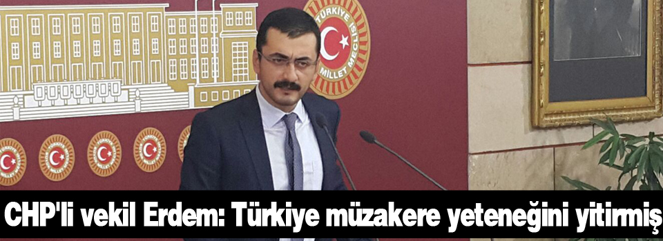 CHP'li vekil Erdem: Türkiye müzakere yeteneğini yitirmiş