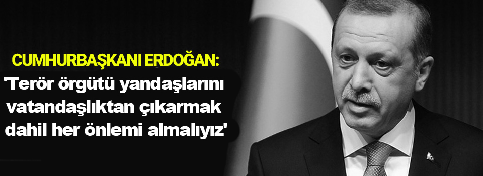 Erdoğan: 'Terör örgütü yandaşlarını vatandaşlıktan çıkarmak dahil her önlemi almalıyız'