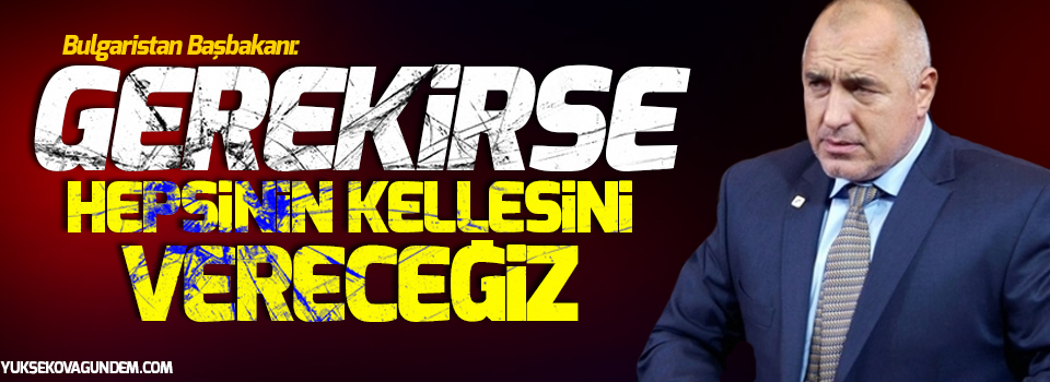 Bulgaristan Başbakanı: Gerekirse hepsinin kellesini vereceğiz!