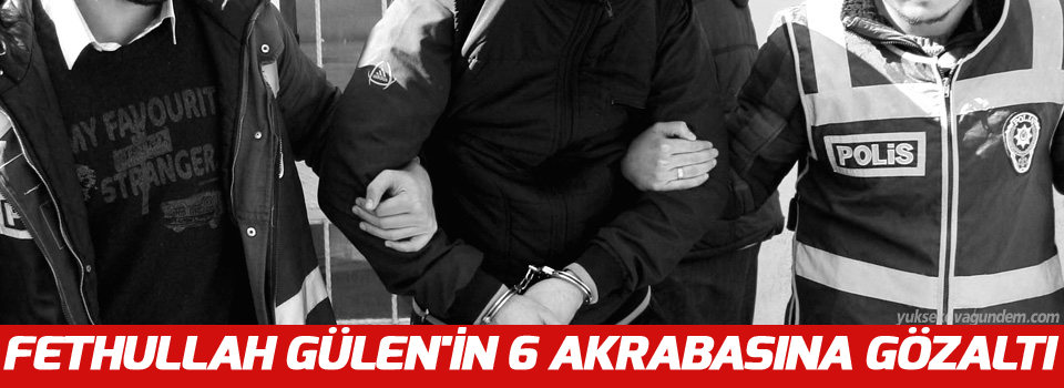 Fethullah Gülen'in 6 akrabasına gözaltı