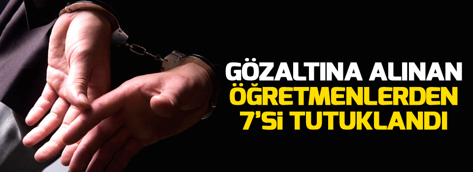 Gözaltına alınan öğretmenlerden 7’si tutuklandı