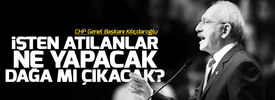 Kılıçdaroğlu: İşten atılanlar ne yapacak, dağa mı çıkacak?