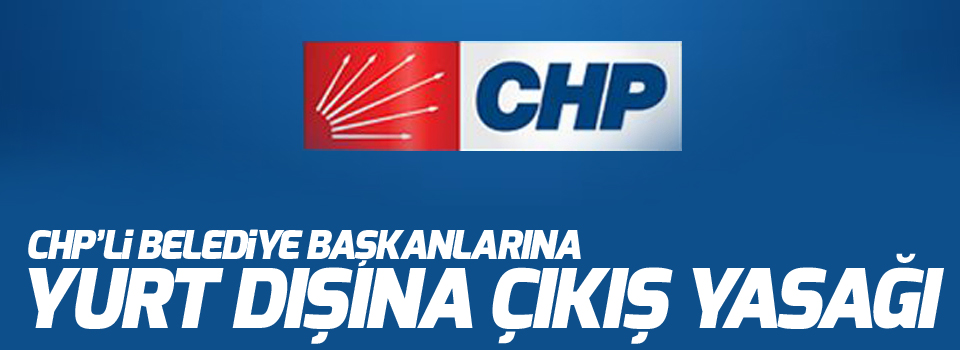 CHP’li belediye başkanlarına yurt dışına çıkış yasağı
