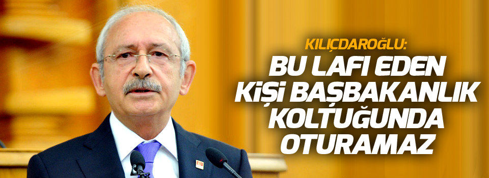 Kılıçdaroğlu: Bu lafı eden kişi başbakanlık koltuğunda oturamaz