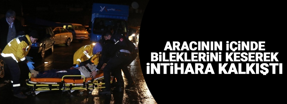 Aracının içinde bileklerini keserek intihara kalkıştı