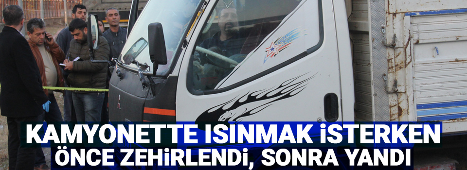 Kamyonette ısınmak isterken önce zehirlendi, sonra yandı