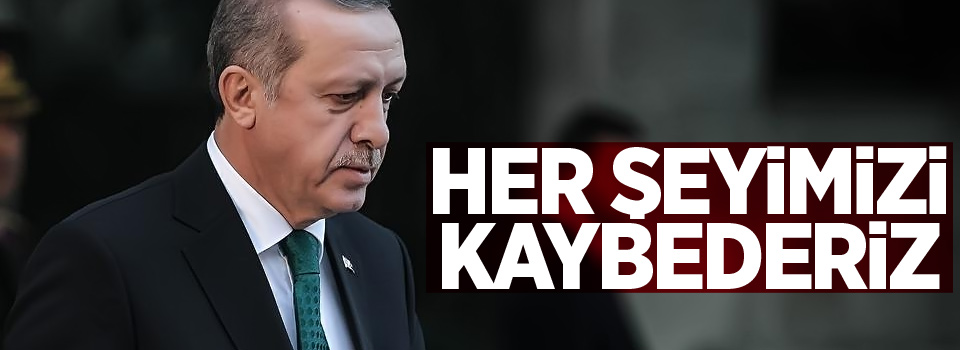 Erdoğan: Her şeyimizi kaybederiz!