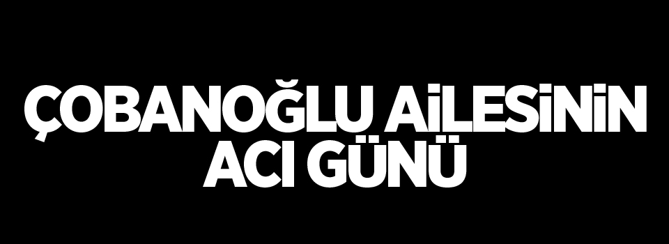 Çobanoğlu ailesinin acı günü