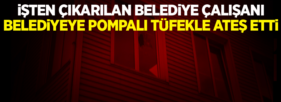 İşten çıkartıldığı belediyeye pompalı tüfekle ateş etti