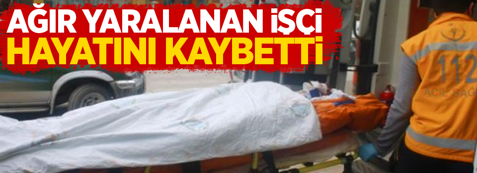 Ağır Yaralanan İşçi Hayatını Kaybetti