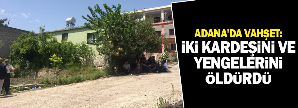 Adana'da vahşet: İki kardeşini ve yengelerini öldürdü