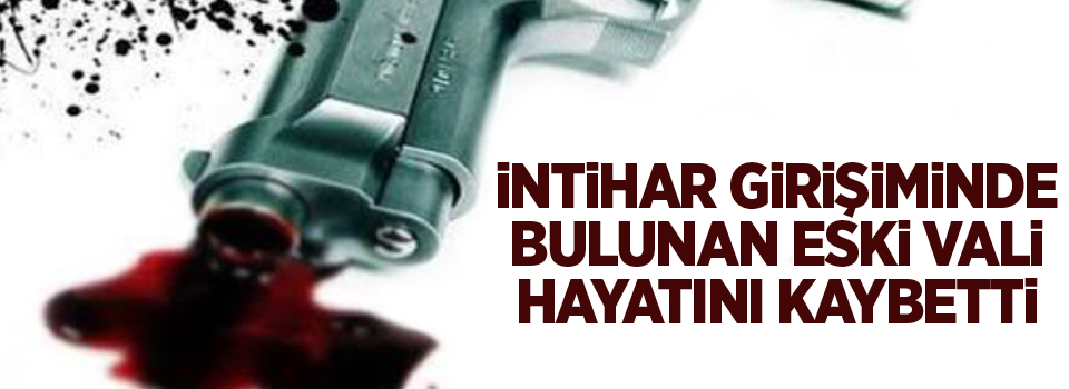 İntihar girişiminde bulunan eski vali hayatını kaybetti