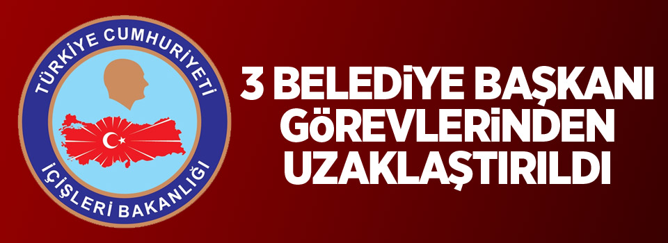 İçişleri Bakanlığınca 3 belediye başkanı görevlerinden uzaklaştırıldı