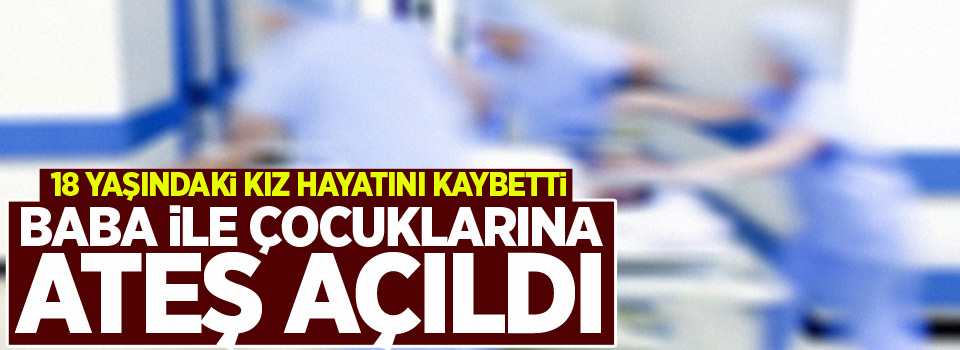 Baba ile çocuklarına ateş açıldı: 18 yaşındaki kız öldü