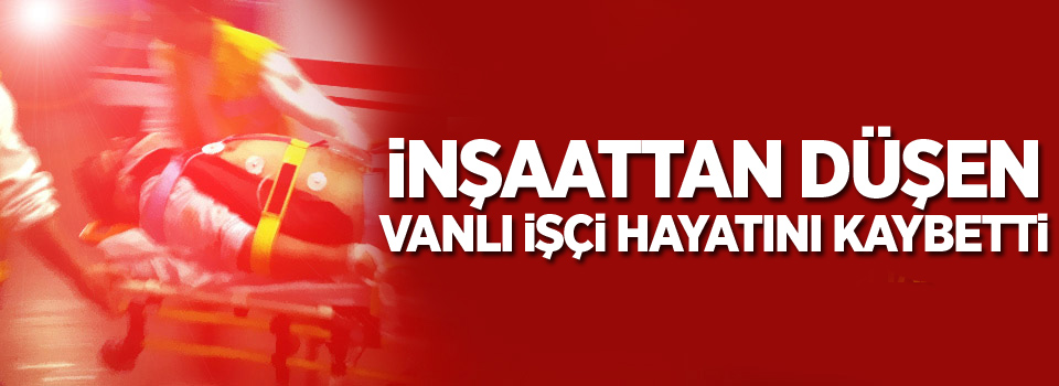 İnşaattan düşen Vanlı işçi hayatını kaybetti