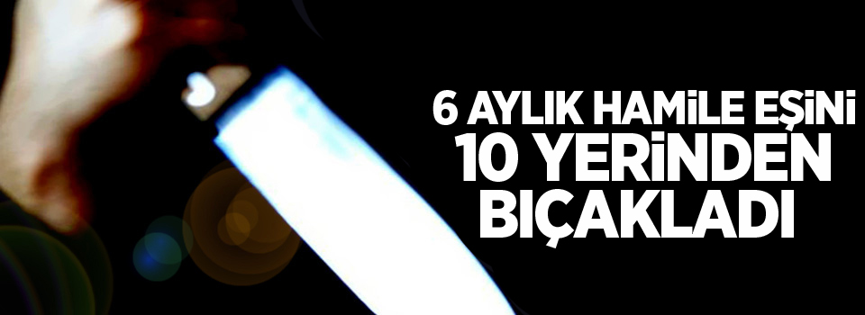 6 aylık hamile eşini 10 yerinden bıçakladı