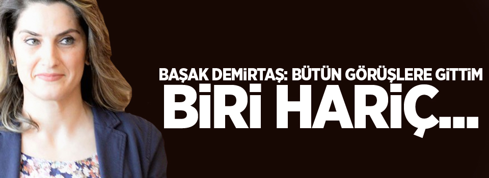 Başak Demirtaş: Bütün görüşlere gittim, biri hariç...