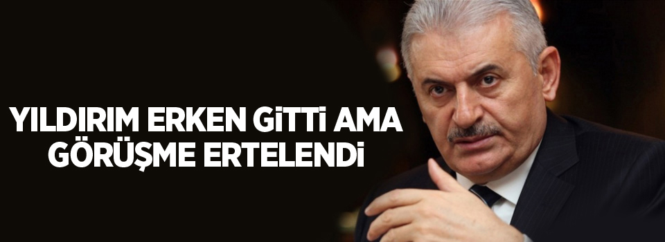 Yıldırım erken gitti ama görüşme ertelendi