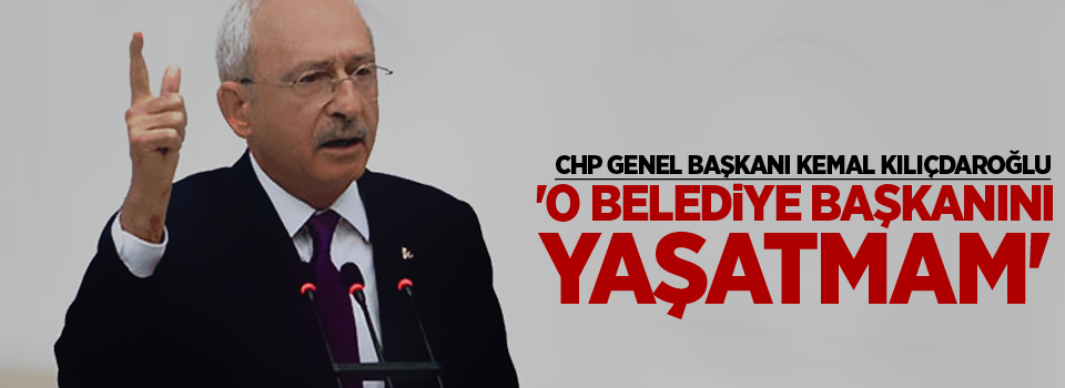 Kılıçdaroğlu: 'O belediye başkanını yaşatmam'