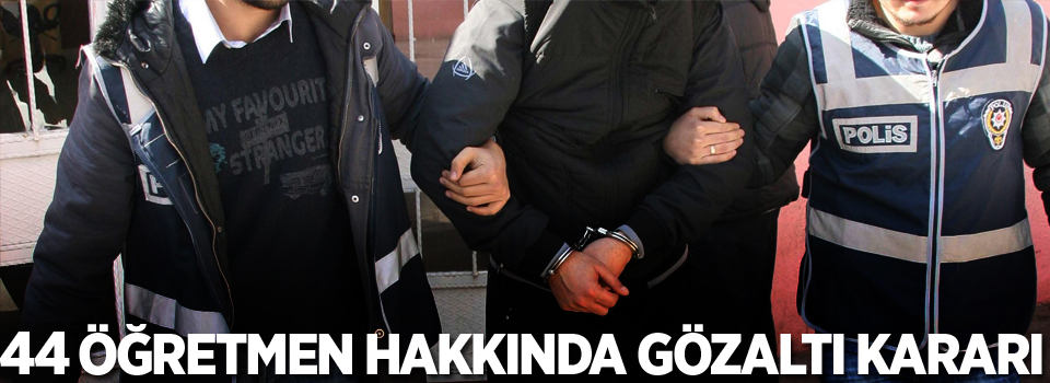 44 öğretmen hakkında gözaltı kararı