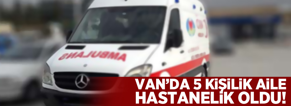 Van'da 5 kişilik aile hastanelik oldu!