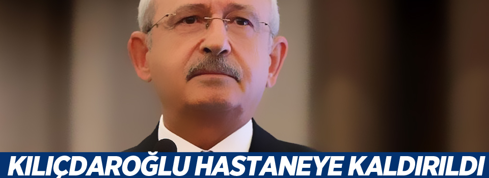 Kılıçdaroğlu hastaneye kaldırıldı