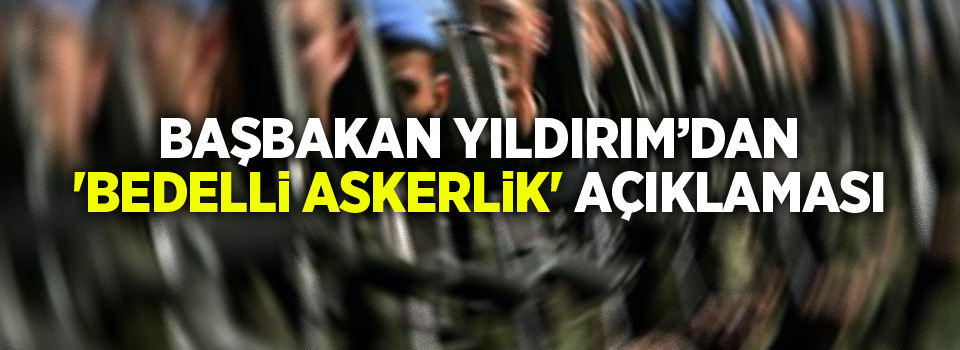 Başbakan Yıldırım’dan 'bedelli askerlik' açıklaması