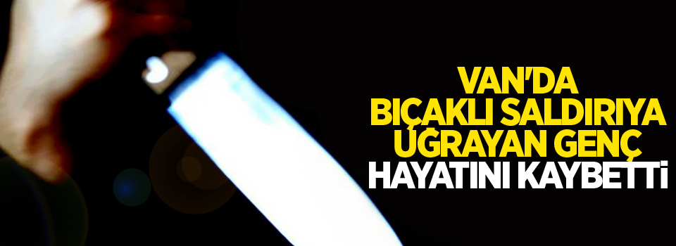 Van'da bıçaklı saldırıya uğrayan genç hayatını kaybetti