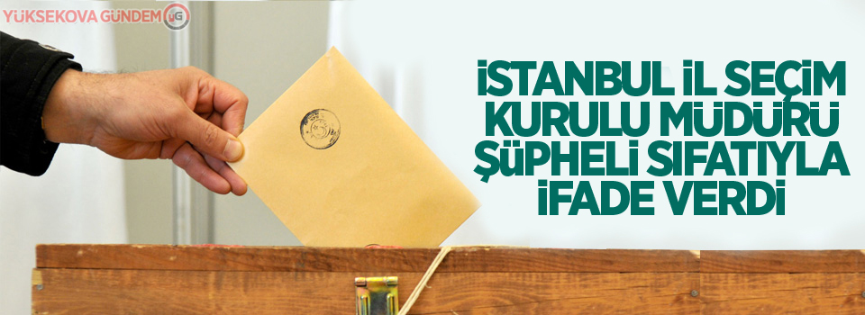 İstanbul İl Seçim Kurulu Müdürü şüpheli sıfatıyla ifade verdi