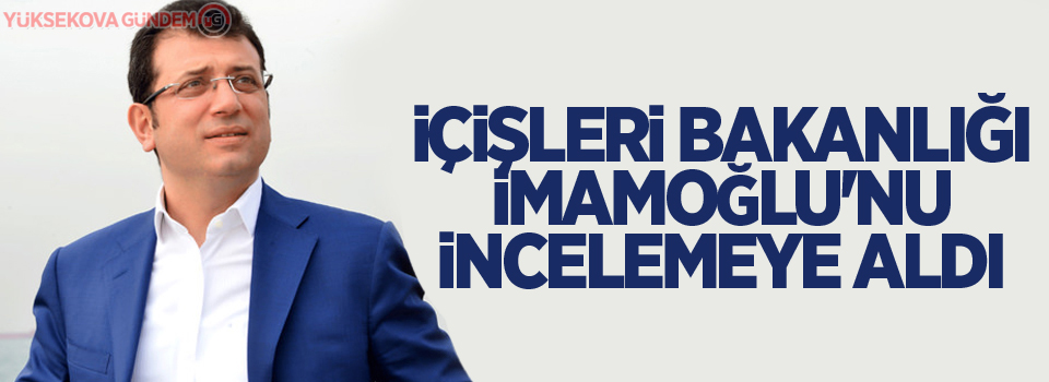 İçişleri Bakanlığı, İmamoğlu'nu incelemeye aldı