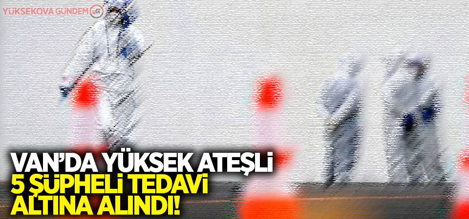 Van’da yüksek ateşli 5 şüpheli tedavi altına alındı!