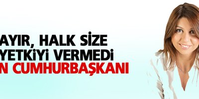 Hayır, halk size o yetkiyi vermedi Sayın Cumhurbaşkanı
