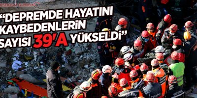 “Depremde hayatını kaybedenlerin sayısı 39'a yükseldi”